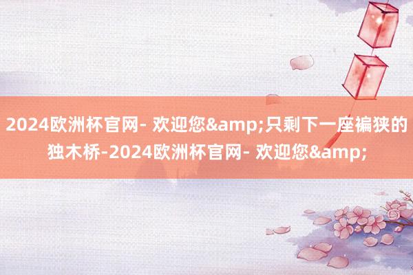 2024欧洲杯官网- 欢迎您&只剩下一座褊狭的独木桥-2024欧洲杯官网- 欢迎您&