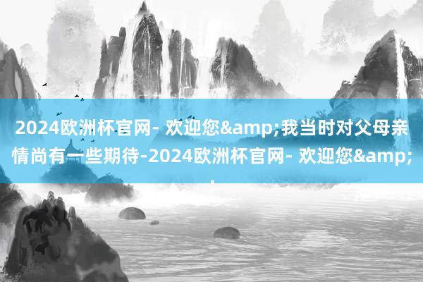 2024欧洲杯官网- 欢迎您&我当时对父母亲情尚有一些期待-2024欧洲杯官网- 欢迎您&