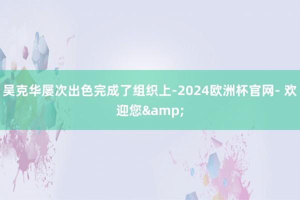 吴克华屡次出色完成了组织上-2024欧洲杯官网- 欢迎您&