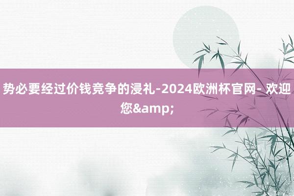 势必要经过价钱竞争的浸礼-2024欧洲杯官网- 欢迎您&