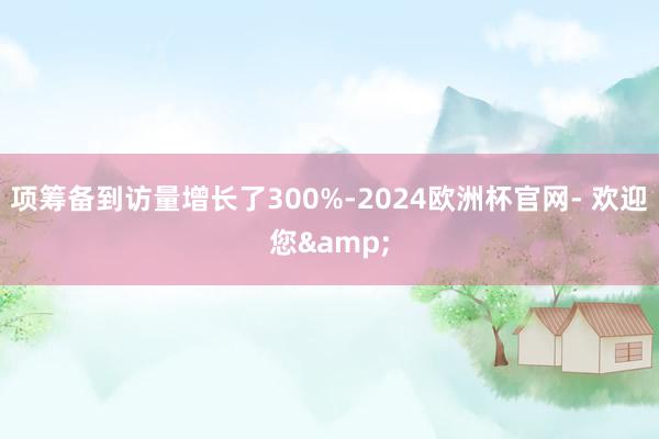 项筹备到访量增长了300%-2024欧洲杯官网- 欢迎您&