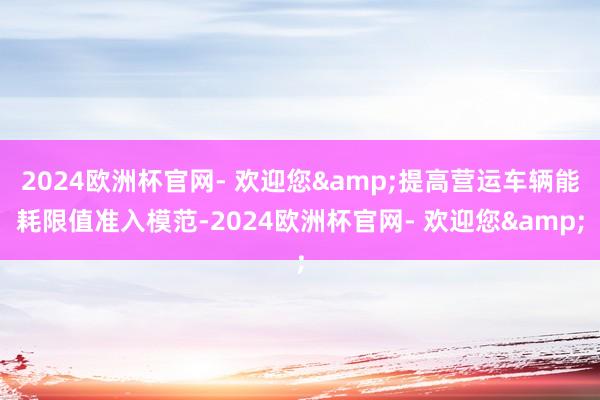 2024欧洲杯官网- 欢迎您&提高营运车辆能耗限值准入模范-2024欧洲杯官网- 欢迎您&