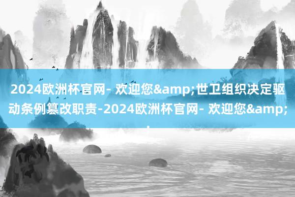 2024欧洲杯官网- 欢迎您&世卫组织决定驱动条例篡改职责-2024欧洲杯官网- 欢迎您&