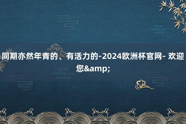 同期亦然年青的、有活力的-2024欧洲杯官网- 欢迎您&