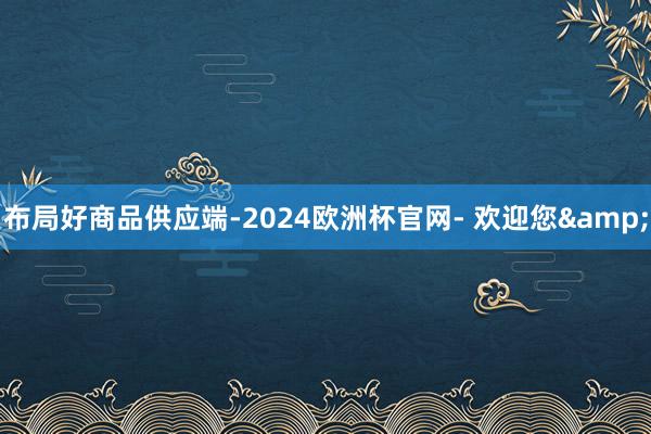 布局好商品供应端-2024欧洲杯官网- 欢迎您&