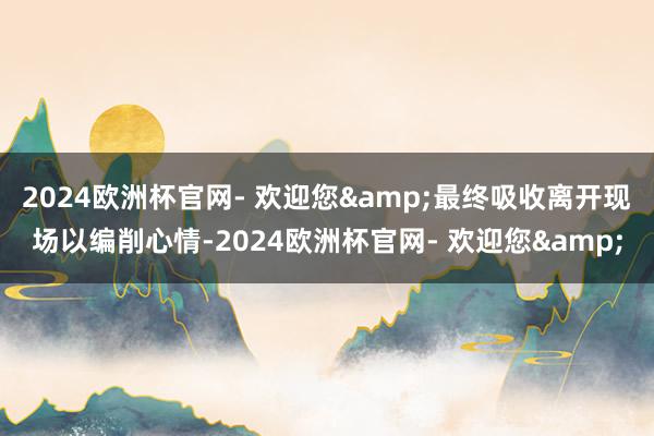 2024欧洲杯官网- 欢迎您&最终吸收离开现场以编削心情-2024欧洲杯官网- 欢迎您&