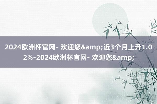 2024欧洲杯官网- 欢迎您&近3个月上升1.02%-2024欧洲杯官网- 欢迎您&