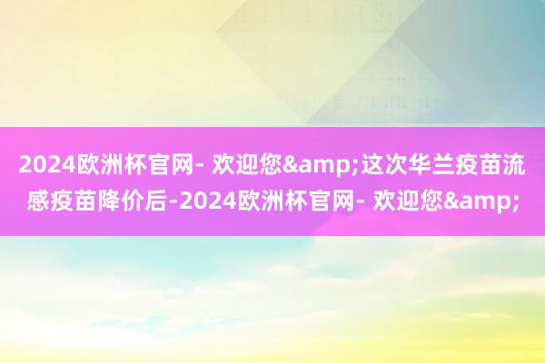 2024欧洲杯官网- 欢迎您&这次华兰疫苗流感疫苗降价后-2024欧洲杯官网- 欢迎您&