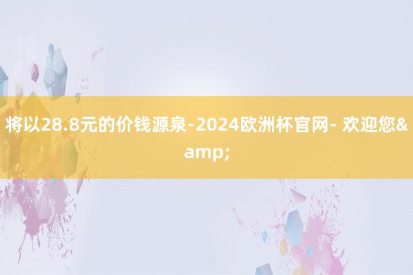 将以28.8元的价钱源泉-2024欧洲杯官网- 欢迎您&