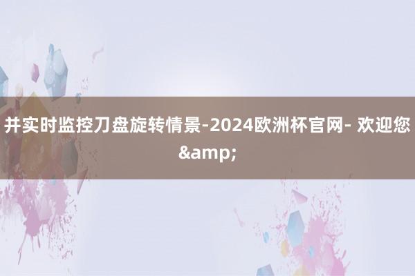 并实时监控刀盘旋转情景-2024欧洲杯官网- 欢迎您&