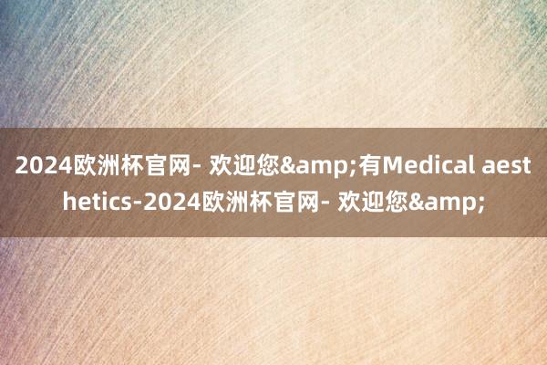 2024欧洲杯官网- 欢迎您&有Medical aesthetics-2024欧洲杯官网- 欢迎您&