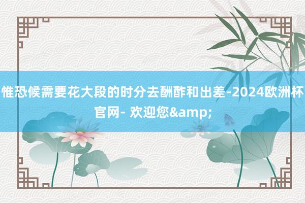 惟恐候需要花大段的时分去酬酢和出差-2024欧洲杯官网- 欢迎您&