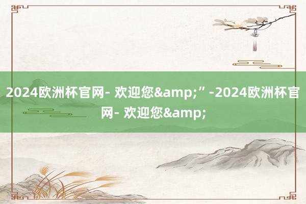 2024欧洲杯官网- 欢迎您&”-2024欧洲杯官网- 欢迎您&