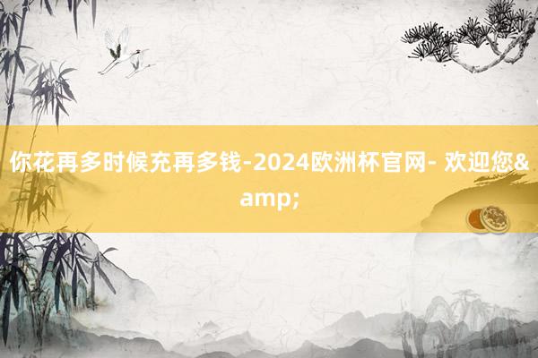 你花再多时候充再多钱-2024欧洲杯官网- 欢迎您&