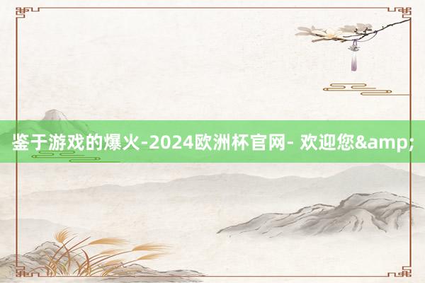 鉴于游戏的爆火-2024欧洲杯官网- 欢迎您&