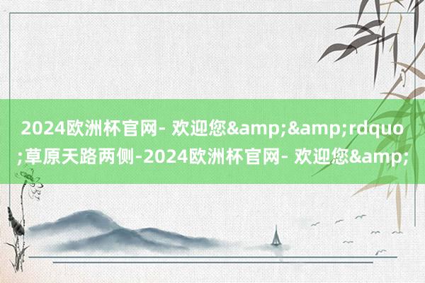 2024欧洲杯官网- 欢迎您&&rdquo;草原天路两侧-2024欧洲杯官网- 欢迎您&