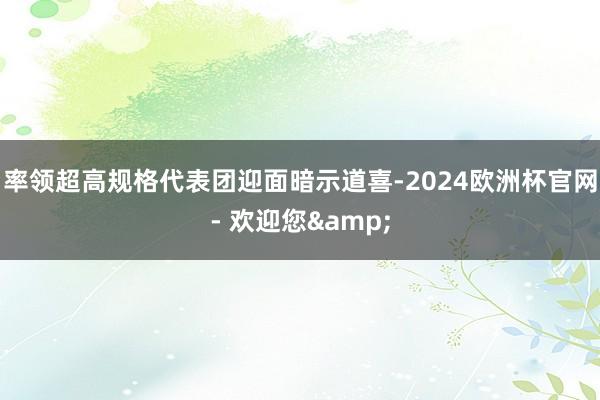 率领超高规格代表团迎面暗示道喜-2024欧洲杯官网- 欢迎您&