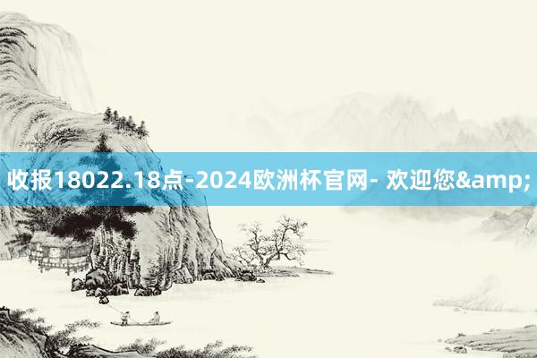 收报18022.18点-2024欧洲杯官网- 欢迎您&