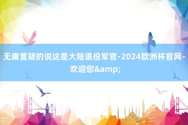 无庸置疑的说这是大陆退役军官-2024欧洲杯官网- 欢迎您&