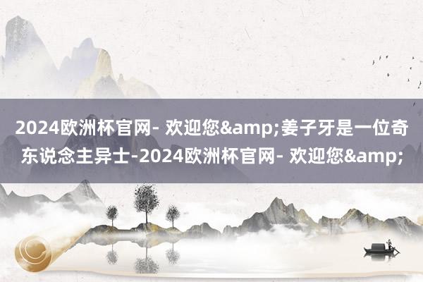 2024欧洲杯官网- 欢迎您&姜子牙是一位奇东说念主异士-2024欧洲杯官网- 欢迎您&