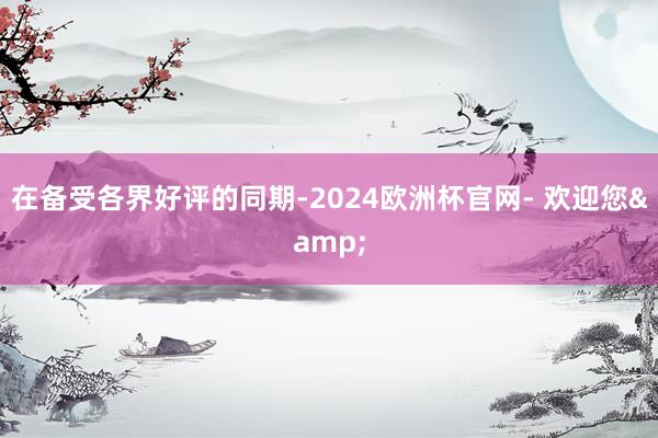 在备受各界好评的同期-2024欧洲杯官网- 欢迎您&