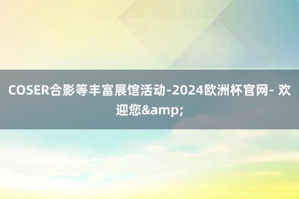 COSER合影等丰富展馆活动-2024欧洲杯官网- 欢迎您&