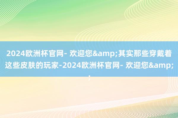 2024欧洲杯官网- 欢迎您&其实那些穿戴着这些皮肤的玩家-2024欧洲杯官网- 欢迎您&