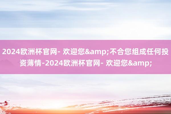 2024欧洲杯官网- 欢迎您&不合您组成任何投资薄情-2024欧洲杯官网- 欢迎您&