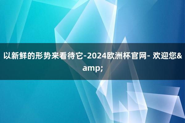 以新鲜的形势来看待它-2024欧洲杯官网- 欢迎您&