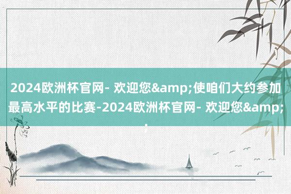 2024欧洲杯官网- 欢迎您&使咱们大约参加最高水平的比赛-2024欧洲杯官网- 欢迎您&