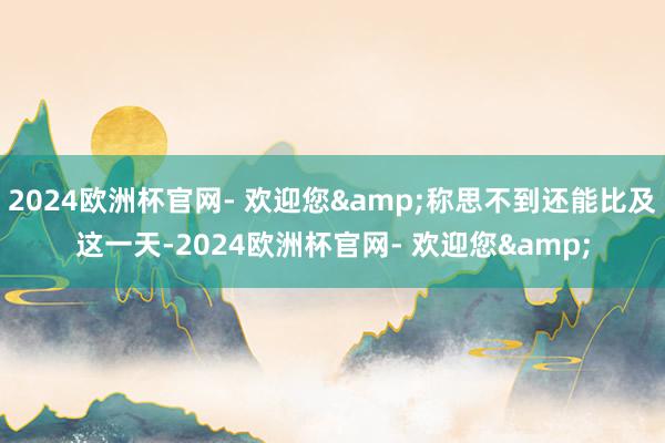 2024欧洲杯官网- 欢迎您&称思不到还能比及这一天-2024欧洲杯官网- 欢迎您&