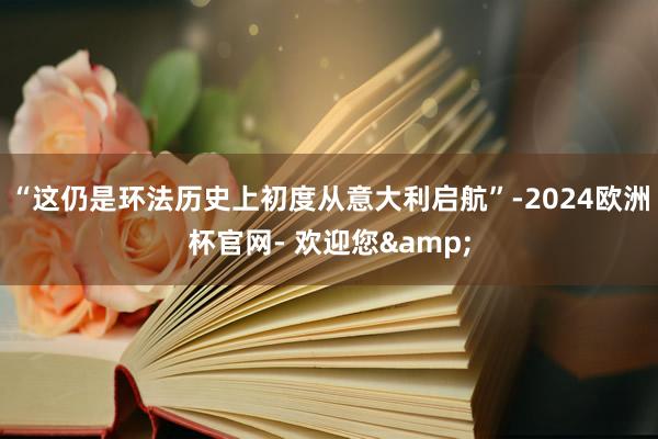 “这仍是环法历史上初度从意大利启航”-2024欧洲杯官网- 欢迎您&