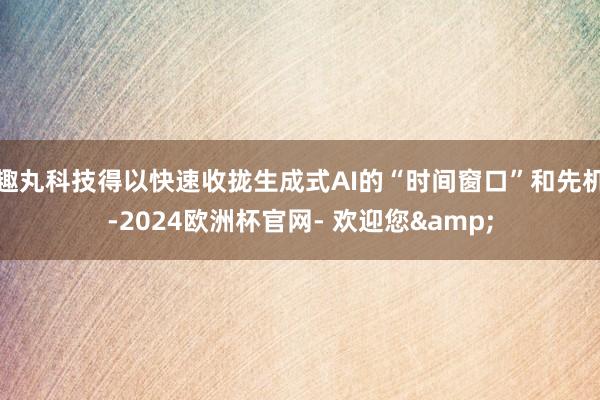 趣丸科技得以快速收拢生成式AI的“时间窗口”和先机-2024欧洲杯官网- 欢迎您&