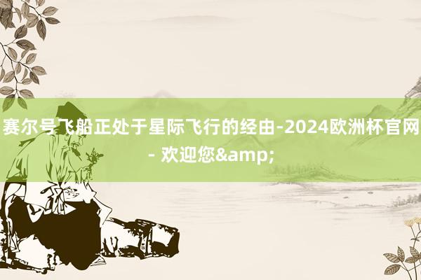 赛尔号飞船正处于星际飞行的经由-2024欧洲杯官网- 欢迎您&