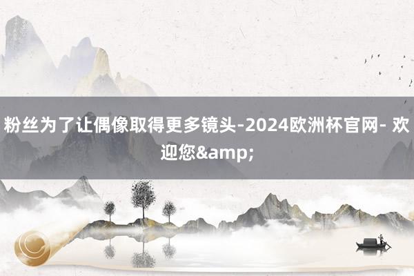 粉丝为了让偶像取得更多镜头-2024欧洲杯官网- 欢迎您&