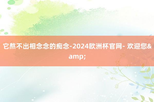 它熬不出相念念的痴念-2024欧洲杯官网- 欢迎您&