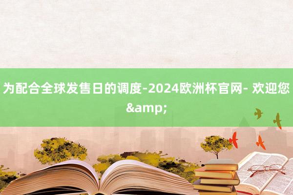 为配合全球发售日的调度-2024欧洲杯官网- 欢迎您&