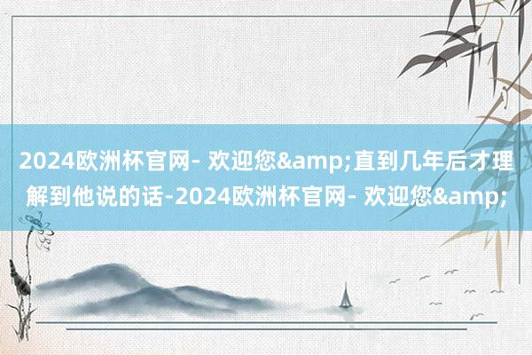 2024欧洲杯官网- 欢迎您&直到几年后才理解到他说的话-2024欧洲杯官网- 欢迎您&