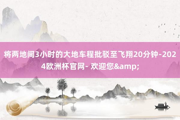 将两地间3小时的大地车程批驳至飞翔20分钟-2024欧洲杯官网- 欢迎您&