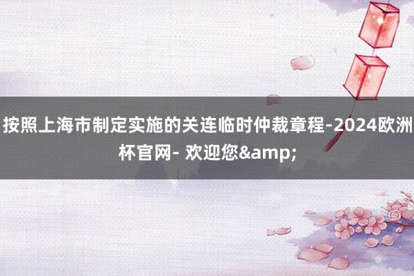 按照上海市制定实施的关连临时仲裁章程-2024欧洲杯官网- 欢迎您&