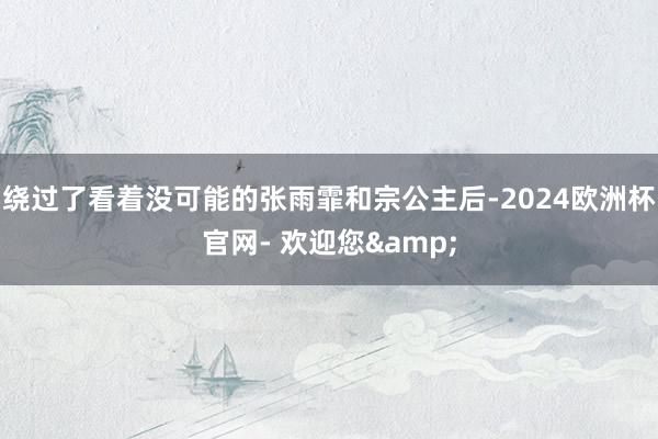 绕过了看着没可能的张雨霏和宗公主后-2024欧洲杯官网- 欢迎您&