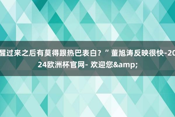 醒过来之后有莫得跟热巴表白？”董旭涛反映很快-2024欧洲杯官网- 欢迎您&