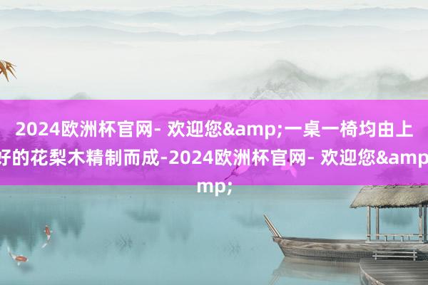 2024欧洲杯官网- 欢迎您&一桌一椅均由上好的花梨木精制而成-2024欧洲杯官网- 欢迎您&