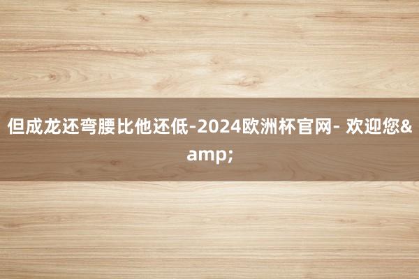 但成龙还弯腰比他还低-2024欧洲杯官网- 欢迎您&