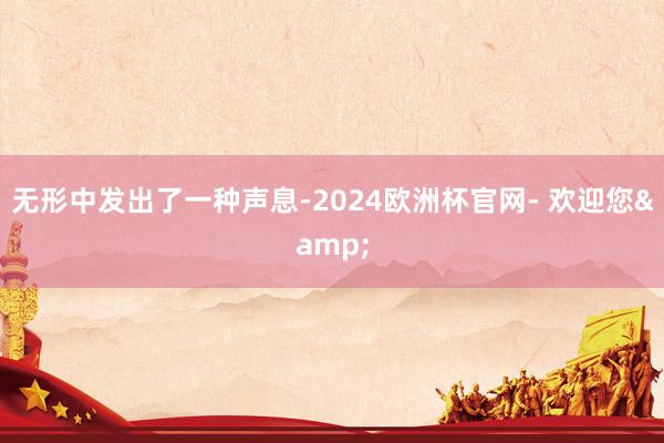 无形中发出了一种声息-2024欧洲杯官网- 欢迎您&