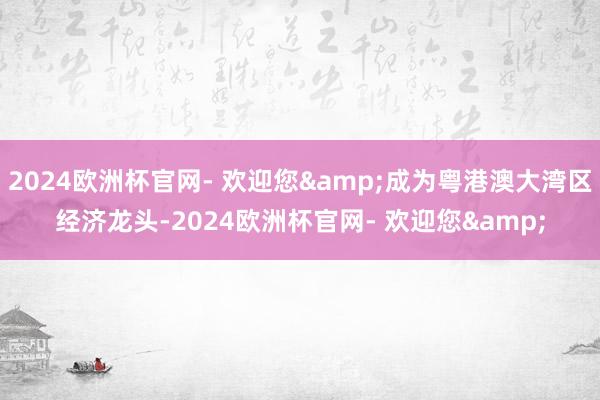 2024欧洲杯官网- 欢迎您&成为粤港澳大湾区经济龙头-2024欧洲杯官网- 欢迎您&