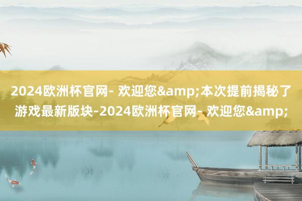 2024欧洲杯官网- 欢迎您&本次提前揭秘了游戏最新版块-2024欧洲杯官网- 欢迎您&