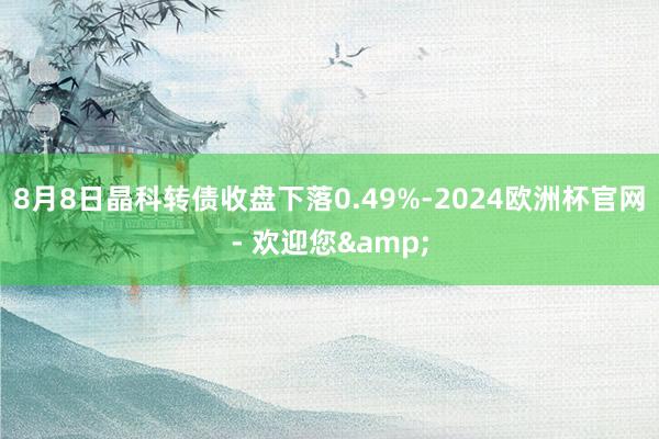 8月8日晶科转债收盘下落0.49%-2024欧洲杯官网- 欢迎您&