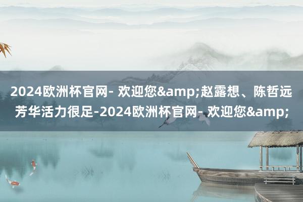 2024欧洲杯官网- 欢迎您&赵露想、陈哲远芳华活力很足-2024欧洲杯官网- 欢迎您&