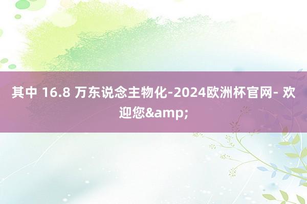 其中 16.8 万东说念主物化-2024欧洲杯官网- 欢迎您&